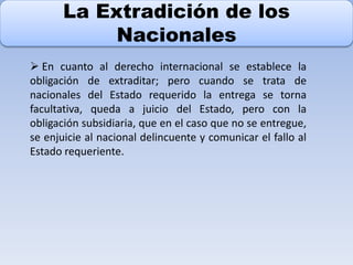 La Extradición de los
Nacionales
 En cuanto al derecho internacional se establece la
obligación de extraditar; pero cuando se trata de
nacionales del Estado requerido la entrega se torna
facultativa, queda a juicio del Estado, pero con la
obligación subsidiaria, que en el caso que no se entregue,
se enjuicie al nacional delincuente y comunicar el fallo al
Estado requeriente.
 