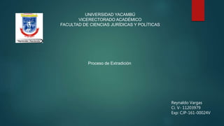 UNIVERSIDAD YACAMBÚ
VICERECTORADO ACADÉMICO
FACULTAD DE CIENCIAS JURÍDICAS Y POLÍTICAS
Proceso de Extradición
Reynaldo Vargas
Ci. V- 11203979
Exp: CJP-161-00024V
 