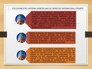 SOLUCIONES DEL SISTEMA VENEZOLANO DE DERECHO INTERNCIONAL PRIVADO
El sistema de derecho internacional privado de
Venezuela se origina del proyecto de ley de normas de
Derecho Internacional Privado elaborado por los
Profesores Roberto Goldschmidt, Joaquín Sánchez-
Covisa y Gonzalo Parra-Aranguren a solicitud del
Ministerio de Justicia venezolano entre los años 1958
y 1963. aplicados en concordancia del artículo 8 del
C.P.C, respecto a solución de los problemas con
elementos de extranjería.
Debido al avance del derecho internacional privado en
materia de derecho aplicable, las jurisdicciones, las
cooperaciones judiciales internacional y las conferencias
interamericanas deben adecuarse a un modelo de
integración pragmático y flexible, en pro a una nueva
orientación del derecho internacional privado.
En tal sentido, la necesaria interpretación conforme a
los principios constitucionales de las normas del
sistema se relaciona con la facultad de intervención del
Estado en las relaciones entre particulares. Es de
destacar ha sido expresamente reconocida por el
artículo 2 de la Constitución, norma de conformidad
con la cual «Venezuela se constituye en un Estado
democrático y social de Derecho y de justicia.
 