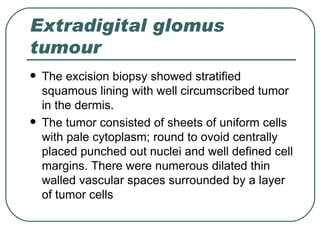 Extradigital glomus
tumour
   The excision biopsy showed stratified
    squamous lining with well circumscribed tumor
    in the dermis.
   The tumor consisted of sheets of uniform cells
    with pale cytoplasm; round to ovoid centrally
    placed punched out nuclei and well defined cell
    margins. There were numerous dilated thin
    walled vascular spaces surrounded by a layer
    of tumor cells
 