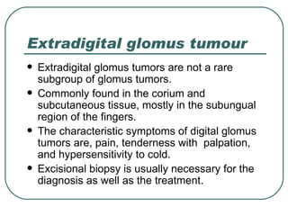 Extradigital glomus tumour
   Extradigital glomus tumors are not a rare
    subgroup of glomus tumors.
   Commonly found in the corium and
    subcutaneous tissue, mostly in the subungual
    region of the fingers.
   The characteristic symptoms of digital glomus
    tumors are, pain, tenderness with palpation,
    and hypersensitivity to cold.
   Excisional biopsy is usually necessary for the
    diagnosis as well as the treatment.
 