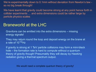 Braneworld at the LHC
Gravitons can be emitted into the extra dimensions – missing
energy signals!
They may return round the loop and deposit energy on the brane at
a rate of 10 Hz
If gravity is strong at 1 TeV particle collisions may form a mini-black
hole – the formation rate is hard to compute without a quantum
theory of gravity though! Presumably they will decay by Hawking
radiation giving a thermal spectrum output.
We’re experimentally down to 0.1mm without deviation from Newton’s law -
so no big break through!
We have learnt that gravity could become strong at any point hence forth in
collider experiments … and extra dimensions could be rather large by
particle physics scales
12
We would need a complete quantum theory of gravity!
 