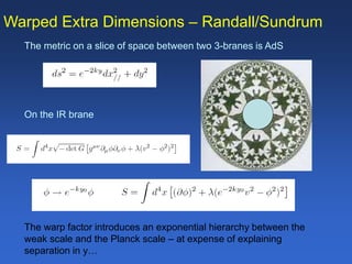 Warped Extra Dimensions – Randall/Sundrum
The metric on a slice of space between two 3-branes is AdS
On the IR brane
The warp factor introduces an exponential hierarchy between the
weak scale and the Planck scale – at expense of explaining
separation in y…
 
