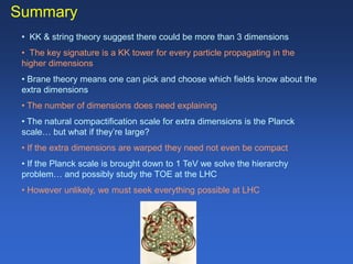 Summary
• KK & string theory suggest there could be more than 3 dimensions
• The key signature is a KK tower for every particle propagating in the
higher dimensions
• Brane theory means one can pick and choose which fields know about the
extra dimensions
• The number of dimensions does need explaining
• The natural compactification scale for extra dimensions is the Planck
scale… but what if they’re large?
• If the extra dimensions are warped they need not even be compact
• If the Planck scale is brought down to 1 TeV we solve the hierarchy
problem… and possibly study the TOE at the LHC
• However unlikely, we must seek everything possible at LHC
 