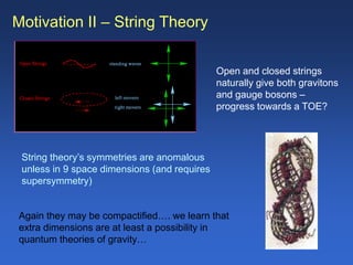 Motivation II – String Theory
Open and closed strings
naturally give both gravitons
and gauge bosons –
progress towards a TOE?
String theory’s symmetries are anomalous
unless in 9 space dimensions (and requires
supersymmetry)
Again they may be compactified…. we learn that
extra dimensions are at least a possibility in
quantum theories of gravity…
 