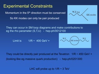 Experimental Constraints
Momentum in the 5th direction must be conserved
So KK modes can only be pair produced
They can occur in SM loop diagrams and make contributions to
eg the rho parameter (S,T,U) - hep-ph/0012100
Limit is 1/R ~ 400 GeV +
They could be directly pair produced at the Tevatron 1/R ~ 450 GeV +
(looking like eg massive quark production) - hep-ph/0201300
LHC will probe up to 1/R ~ 3 TeV
 