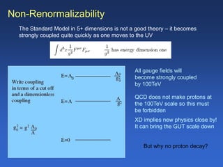 Non-Renormalizability
The Standard Model in 5+ dimensions is not a good theory – it becomes
strongly coupled quite quickly as one moves to the UV
All gauge fields will
become strongly coupled
by 100TeV
QCD does not make protons at
the 100TeV scale so this must
be forbidden
XD implies new physics close by!
It can bring the GUT scale down
But why no proton decay?
0
 