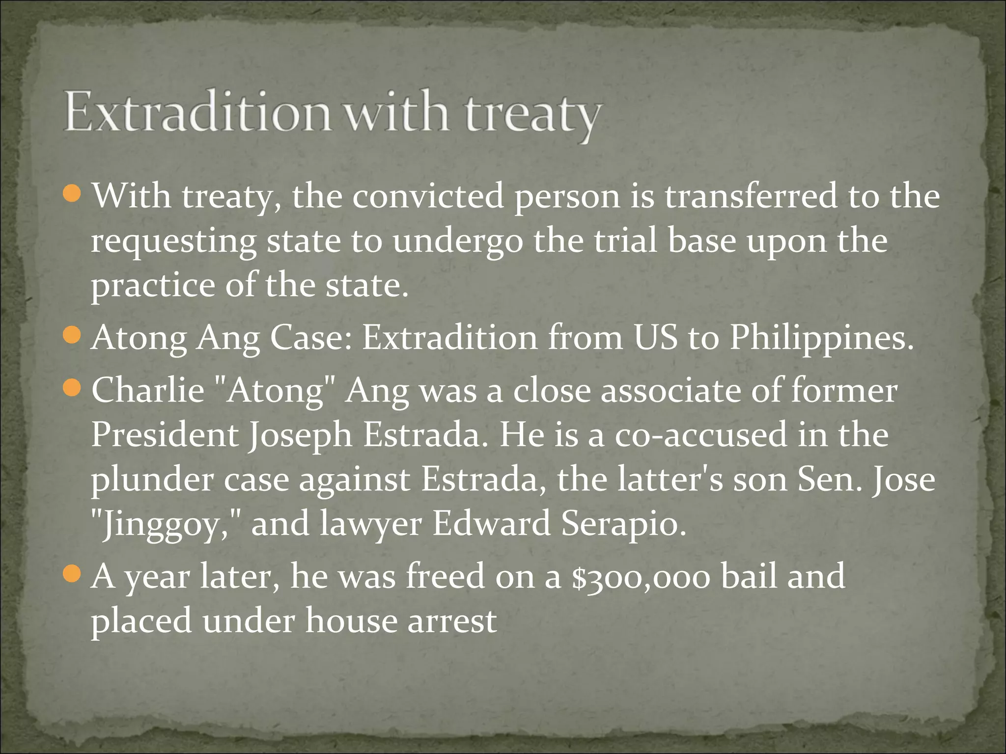 With treaty, the convicted person is transferred to the
 requesting state to undergo the trial base upon the
 practice of the state.
Atong Ang Case: Extradition from US to Philippines.
Charlie "Atong" Ang was a close associate of former
 President Joseph Estrada. He is a co-accused in the
 plunder case against Estrada, the latter's son Sen. Jose
 "Jinggoy," and lawyer Edward Serapio.
A year later, he was freed on a $300,000 bail and
 placed under house arrest
 