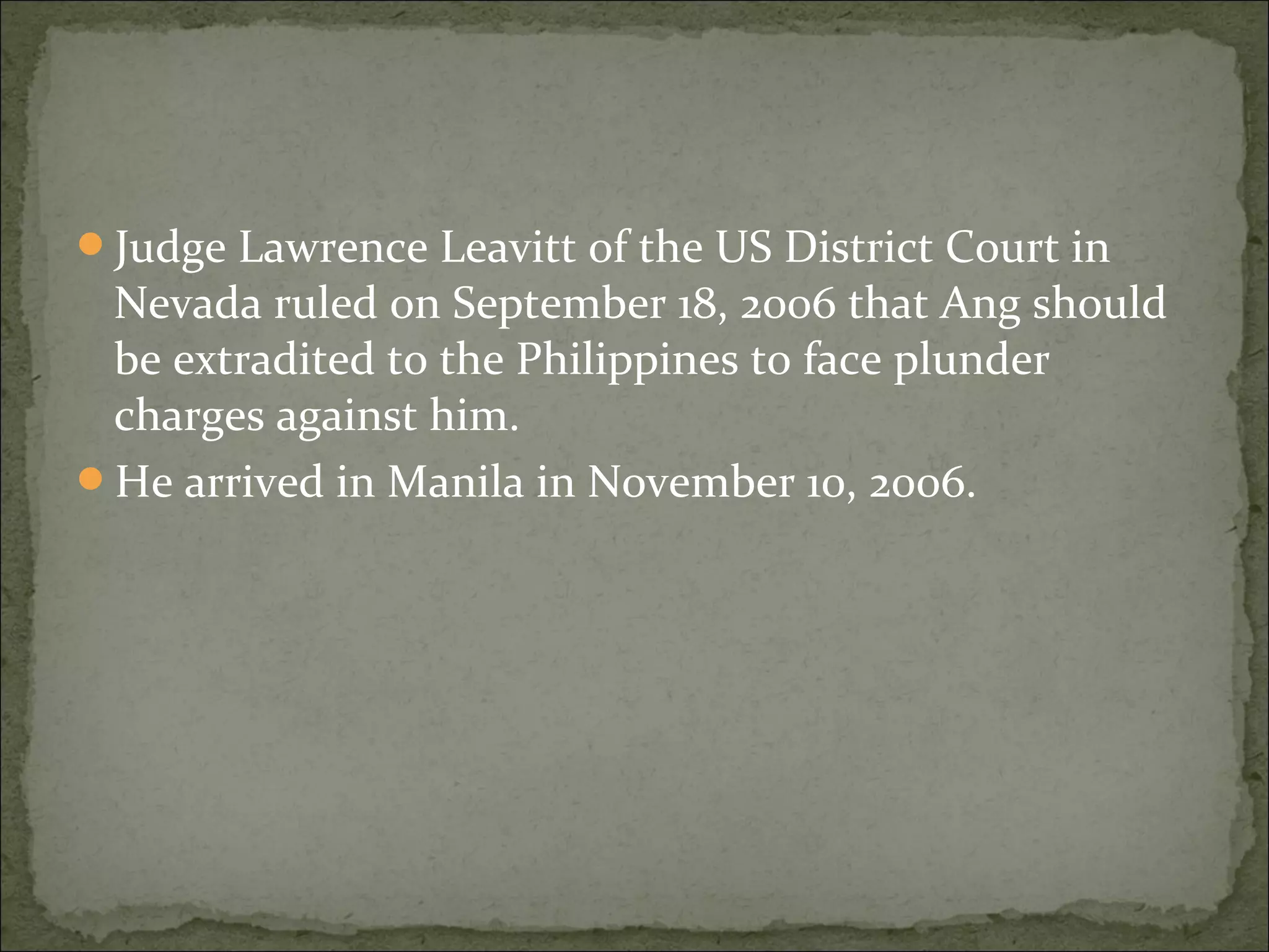 Judge Lawrence Leavitt of the US District Court in
 Nevada ruled on September 18, 2006 that Ang should
 be extradited to the Philippines to face plunder
 charges against him.
He arrived in Manila in November 10, 2006.
 
