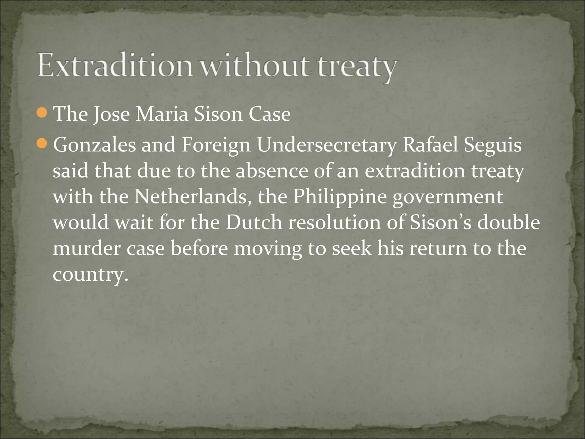 The Jose Maria Sison Case
Gonzales and Foreign Undersecretary Rafael Seguis
 said that due to the absence of an extradition treaty
 with the Netherlands, the Philippine government
 would wait for the Dutch resolution of Sison’s double
 murder case before moving to seek his return to the
 country.
 