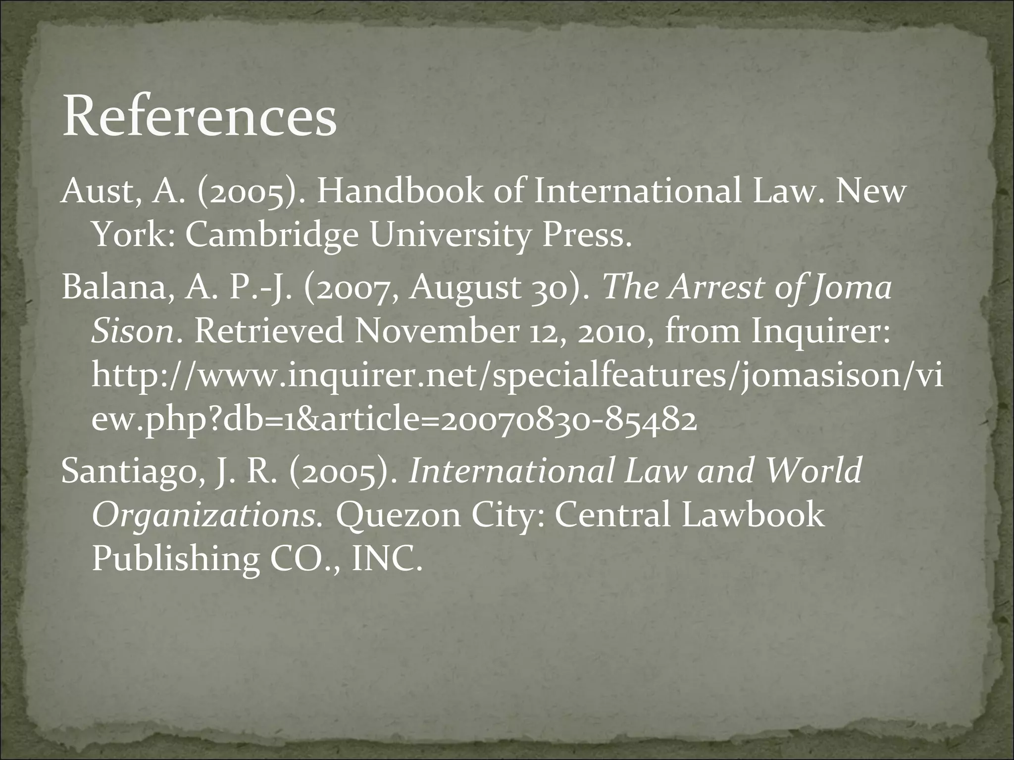 References
Aust, A. (2005). Handbook of International Law. New
  York: Cambridge University Press.
Balana, A. P.-J. (2007, August 30). The Arrest of Joma
  Sison. Retrieved November 12, 2010, from Inquirer:
  http://www.inquirer.net/specialfeatures/jomasison/vi
  ew.php?db=1&article=20070830-85482
Santiago, J. R. (2005). International Law and World
  Organizations. Quezon City: Central Lawbook
  Publishing CO., INC.
 