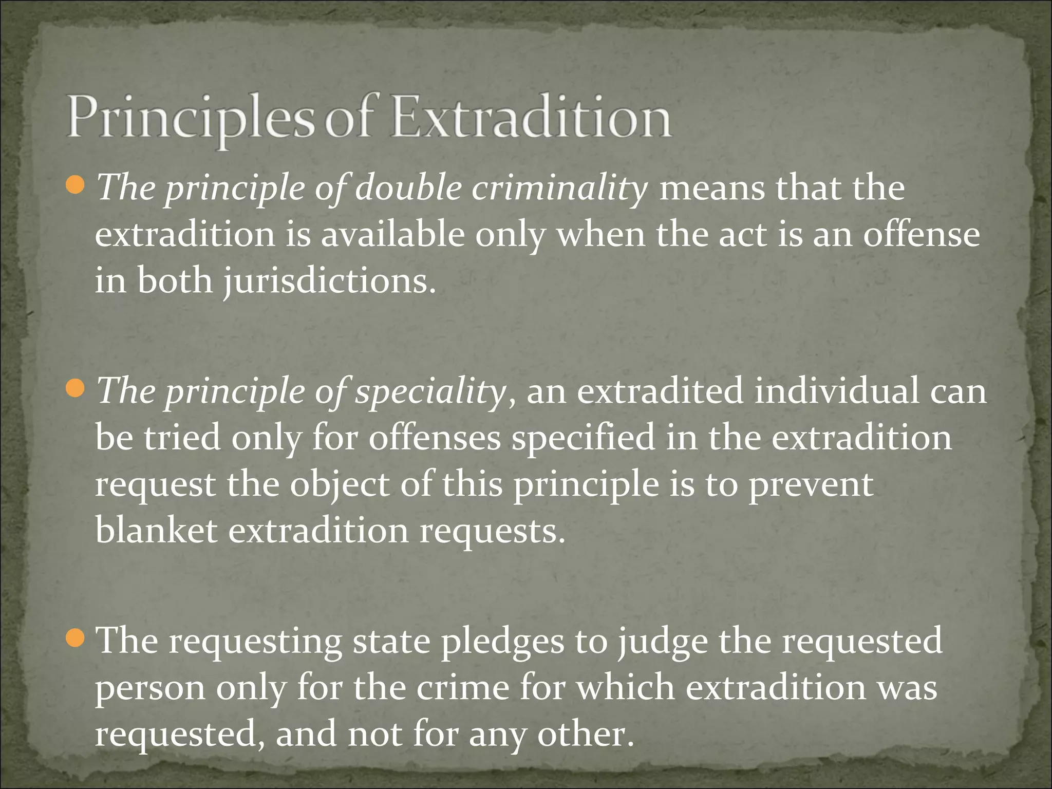 The principle of double criminality means that the
 extradition is available only when the act is an offense
 in both jurisdictions.

The principle of speciality, an extradited individual can
 be tried only for offenses specified in the extradition
 request the object of this principle is to prevent
 blanket extradition requests.

The requesting state pledges to judge the requested
 person only for the crime for which extradition was
 requested, and not for any other.
 
