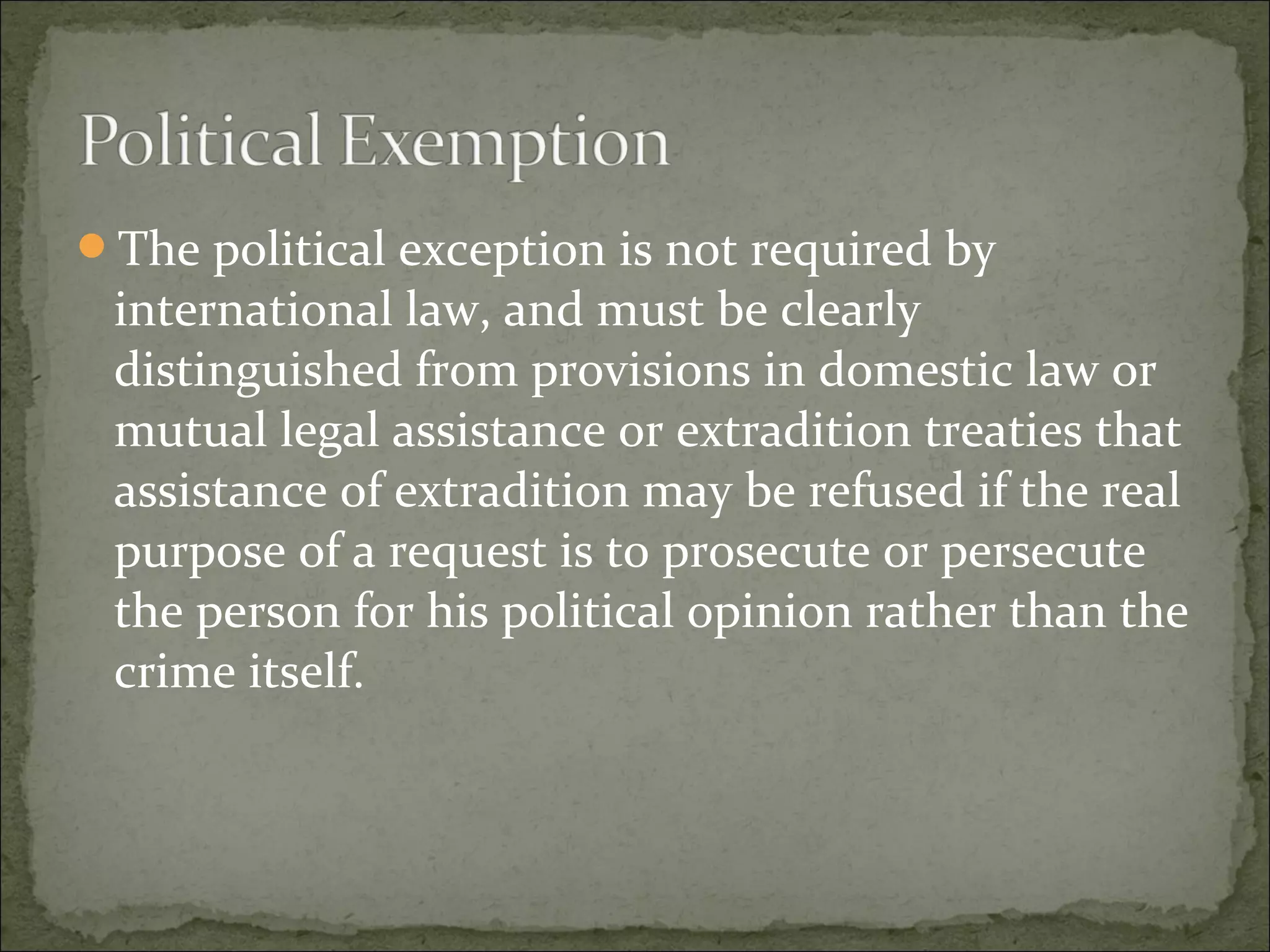 The political exception is not required by
 international law, and must be clearly
 distinguished from provisions in domestic law or
 mutual legal assistance or extradition treaties that
 assistance of extradition may be refused if the real
 purpose of a request is to prosecute or persecute
 the person for his political opinion rather than the
 crime itself.
 