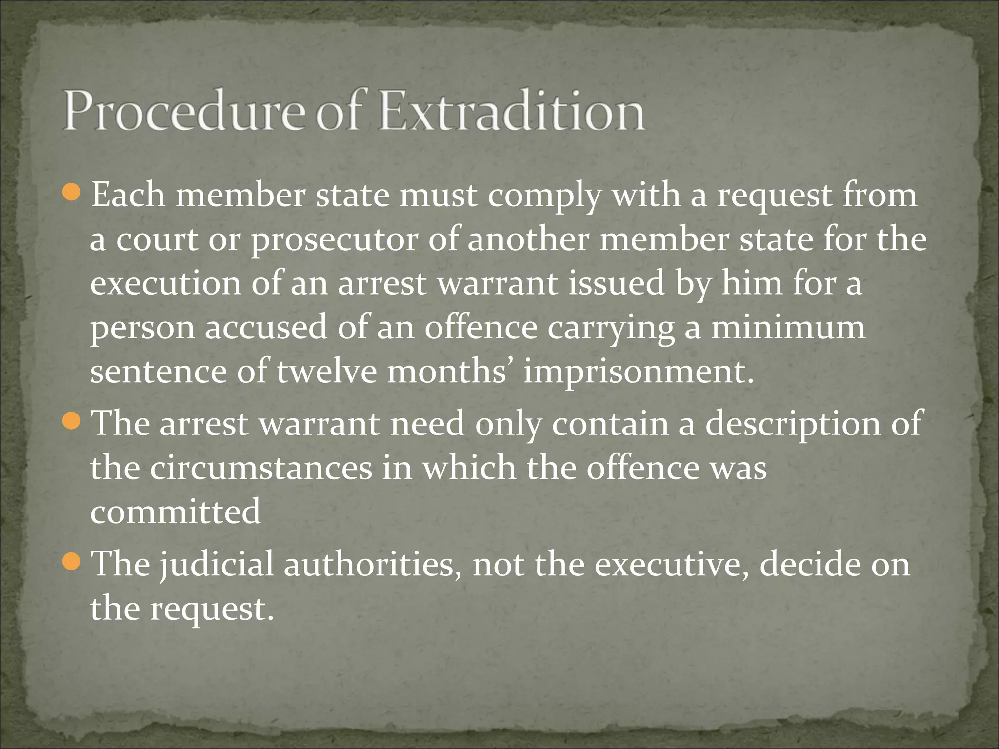 Each member state must comply with a request from
 a court or prosecutor of another member state for the
 execution of an arrest warrant issued by him for a
 person accused of an offence carrying a minimum
 sentence of twelve months’ imprisonment.
The arrest warrant need only contain a description of
 the circumstances in which the offence was
 committed
The judicial authorities, not the executive, decide on
 the request.
 