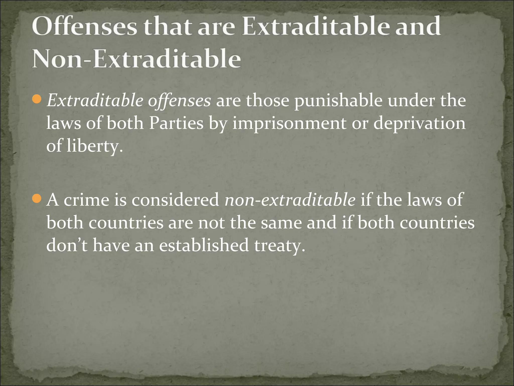 Extraditable offenses are those punishable under the
 laws of both Parties by imprisonment or deprivation
 of liberty.

A crime is considered non-extraditable if the laws of
 both countries are not the same and if both countries
 don’t have an established treaty.
 