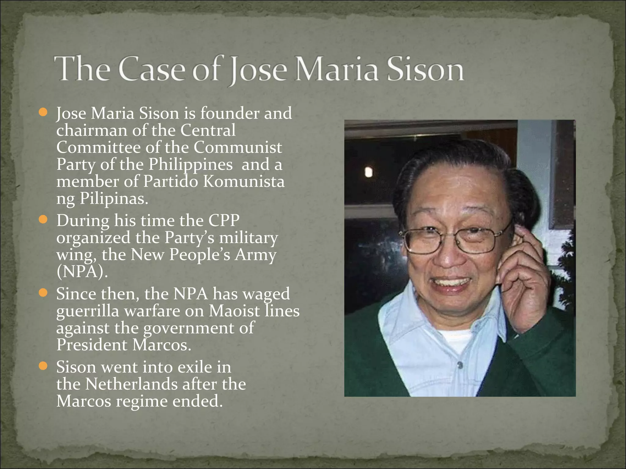  Jose Maria Sison is founder and
  chairman of the Central
  Committee of the Communist
  Party of the Philippines and a
  member of Partido Komunista
  ng Pilipinas.
 During his time the CPP
  organized the Party’s military
  wing, the New People’s Army
  (NPA).
 Since then, the NPA has waged
  guerrilla warfare on Maoist lines
  against the government of
  President Marcos.
 Sison went into exile in
  the Netherlands after the
  Marcos regime ended.
 