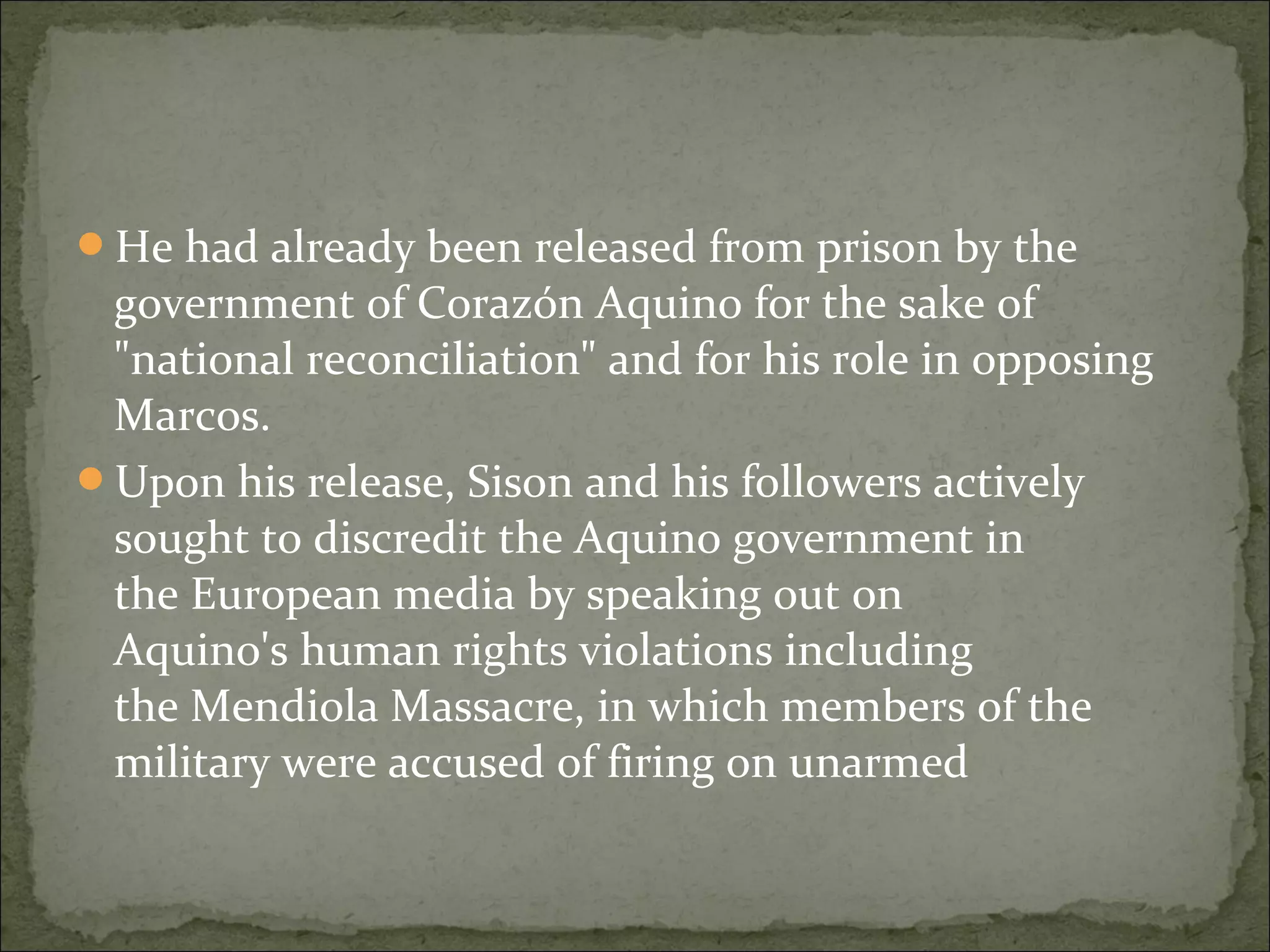 He had already been released from prison by the
 government of Corazón Aquino for the sake of
 "national reconciliation" and for his role in opposing
 Marcos.
Upon his release, Sison and his followers actively
 sought to discredit the Aquino government in
 the European media by speaking out on
 Aquino's human rights violations including
 the Mendiola Massacre, in which members of the
 military were accused of firing on unarmed
 