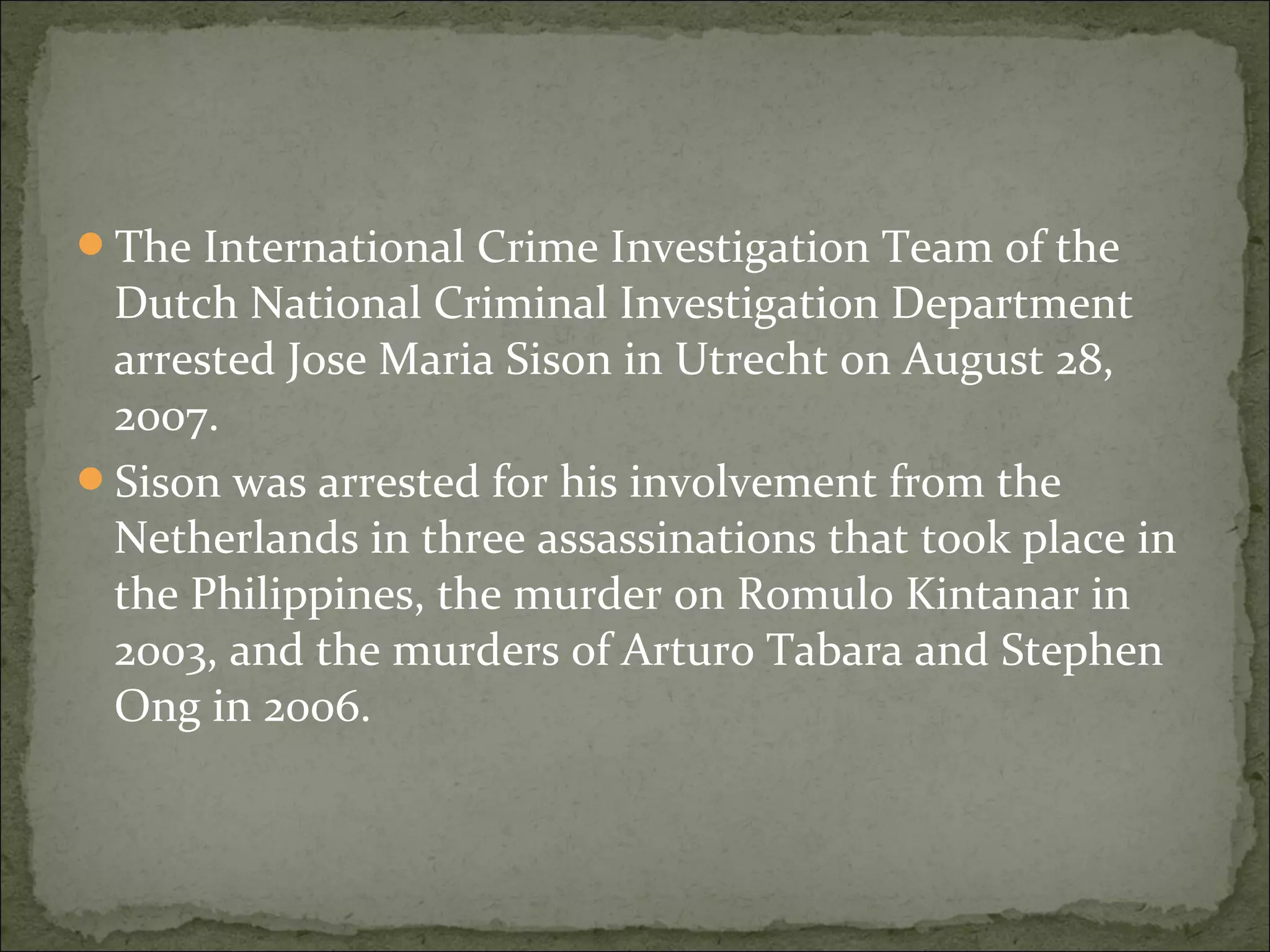 The International Crime Investigation Team of the
 Dutch National Criminal Investigation Department
 arrested Jose Maria Sison in Utrecht on August 28,
 2007.
Sison was arrested for his involvement from the
 Netherlands in three assassinations that took place in
 the Philippines, the murder on Romulo Kintanar in
 2003, and the murders of Arturo Tabara and Stephen
 Ong in 2006.
 