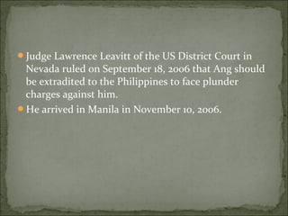 Judge Lawrence Leavitt of the US District Court in
 Nevada ruled on September 18, 2006 that Ang should
 be extradited to the Philippines to face plunder
 charges against him.
He arrived in Manila in November 10, 2006.
 
