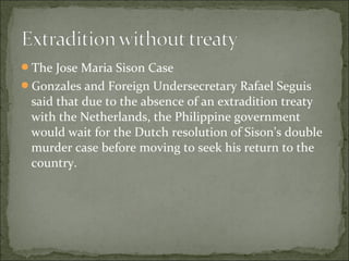 The Jose Maria Sison Case
Gonzales and Foreign Undersecretary Rafael Seguis
 said that due to the absence of an extradition treaty
 with the Netherlands, the Philippine government
 would wait for the Dutch resolution of Sison’s double
 murder case before moving to seek his return to the
 country.
 