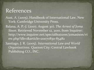 References
Aust, A. (2005). Handbook of International Law. New
  York: Cambridge University Press.
Balana, A. P.-J. (2007, August 30). The Arrest of Joma
  Sison. Retrieved November 12, 2010, from Inquirer:
  http://www.inquirer.net/specialfeatures/jomasison/vi
  ew.php?db=1&article=20070830-85482
Santiago, J. R. (2005). International Law and World
  Organizations. Quezon City: Central Lawbook
  Publishing CO., INC.
 