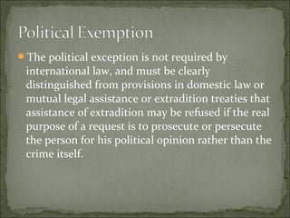 The political exception is not required by
 international law, and must be clearly
 distinguished from provisions in domestic law or
 mutual legal assistance or extradition treaties that
 assistance of extradition may be refused if the real
 purpose of a request is to prosecute or persecute
 the person for his political opinion rather than the
 crime itself.
 
