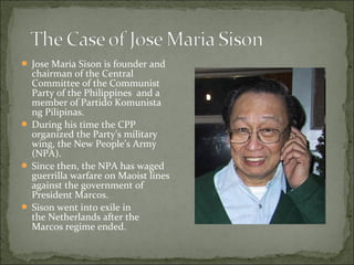  Jose Maria Sison is founder and
  chairman of the Central
  Committee of the Communist
  Party of the Philippines and a
  member of Partido Komunista
  ng Pilipinas.
 During his time the CPP
  organized the Party’s military
  wing, the New People’s Army
  (NPA).
 Since then, the NPA has waged
  guerrilla warfare on Maoist lines
  against the government of
  President Marcos.
 Sison went into exile in
  the Netherlands after the
  Marcos regime ended.
 