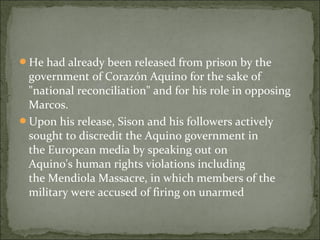He had already been released from prison by the
 government of Corazón Aquino for the sake of
 "national reconciliation" and for his role in opposing
 Marcos.
Upon his release, Sison and his followers actively
 sought to discredit the Aquino government in
 the European media by speaking out on
 Aquino's human rights violations including
 the Mendiola Massacre, in which members of the
 military were accused of firing on unarmed
 