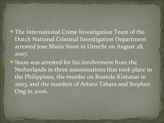 The International Crime Investigation Team of the
 Dutch National Criminal Investigation Department
 arrested Jose Maria Sison in Utrecht on August 28,
 2007.
Sison was arrested for his involvement from the
 Netherlands in three assassinations that took place in
 the Philippines, the murder on Romulo Kintanar in
 2003, and the murders of Arturo Tabara and Stephen
 Ong in 2006.
 