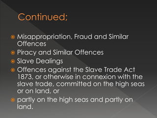  Misappropriation, Fraud and Similar
Offences
 Piracy and Similar Offences
 Slave Dealings
 Offences against the Slave Trade Act
1873, or otherwise in connexion with the
slave trade, committed on the high seas
or on land, or
 partly on the high seas and partly on
land.
 