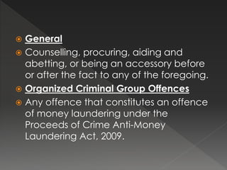  General
 Counselling, procuring, aiding and
abetting, or being an accessory before
or after the fact to any of the foregoing.
 Organized Criminal Group Offences
 Any offence that constitutes an offence
of money laundering under the
Proceeds of Crime Anti-Money
Laundering Act, 2009.
 