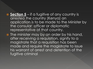  Section 5 – if a fugitive of any country is
arrested the country (Kenya) an
application is to be made to the Minister by
the consular officer or diplomatic
representative of that country.
 The minister may by an order by his hand,
after receiving a requisition, signify to a
magistrate that a requisition has been
made and require the magistrate to issue
his warrant of arrest and detention of the
fugitive criminal
 