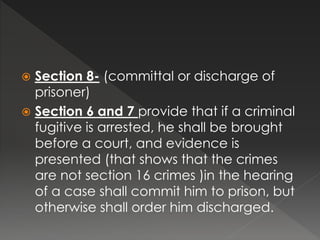  Section 8- (committal or discharge of
prisoner)
 Section 6 and 7 provide that if a criminal
fugitive is arrested, he shall be brought
before a court, and evidence is
presented (that shows that the crimes
are not section 16 crimes )in the hearing
of a case shall commit him to prison, but
otherwise shall order him discharged.
 