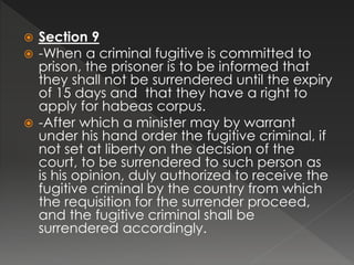  Section 9
 -When a criminal fugitive is committed to
prison, the prisoner is to be informed that
they shall not be surrendered until the expiry
of 15 days and that they have a right to
apply for habeas corpus.
 -After which a minister may by warrant
under his hand order the fugitive criminal, if
not set at liberty on the decision of the
court, to be surrendered to such person as
is his opinion, duly authorized to receive the
fugitive criminal by the country from which
the requisition for the surrender proceed,
and the fugitive criminal shall be
surrendered accordingly.
 