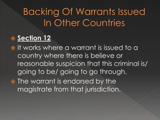  Section 12
 It works where a warrant is issued to a
country where there is believe or
reasonable suspicion that this criminal is/
going to be/ going to go through.
 The warrant is endorsed by the
magistrate from that jurisdiction.
 