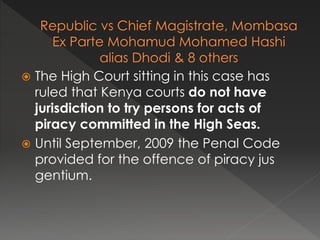  The High Court sitting in this case has
ruled that Kenya courts do not have
jurisdiction to try persons for acts of
piracy committed in the High Seas.
 Until September, 2009 the Penal Code
provided for the offence of piracy jus
gentium.
 