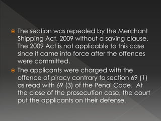  The section was repealed by the Merchant
Shipping Act, 2009 without a saving clause.
The 2009 Act is not applicable to this case
since it came into force after the offences
were committed.
 The applicants were charged with the
offence of piracy contrary to section 69 (1)
as read with 69 (3) of the Penal Code. At
the close of the prosecution case, the court
put the applicants on their defense.
 