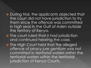  During trial, the applicants objected that
the court did not have jurisdiction to try
them since the offence was committed
in high seas in the Gulf of Aden outside
the territory of Kenya.
 The court ruled that it had jurisdiction
and continued hearing the case.
 The High Court held that the alleged
offence of piracy jure gentium was not
committed in territorial waters within the
territorial waters within the territorial
jurisdiction of Kenya Courts.
 