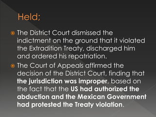  The District Court dismissed the
indictment on the ground that it violated
the Extradition Treaty, discharged him
and ordered his repatriation.
 The Court of Appeals affirmed the
decision of the District Court, finding that
the jurisdiction was improper, based on
the fact that the US had authorized the
abduction and the Mexican Government
had protested the Treaty violation.
 