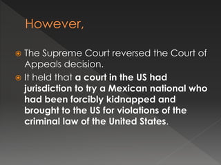  The Supreme Court reversed the Court of
Appeals decision.
 It held that a court in the US had
jurisdiction to try a Mexican national who
had been forcibly kidnapped and
brought to the US for violations of the
criminal law of the United States.
 