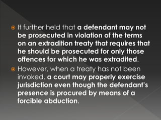  It further held that a defendant may not
be prosecuted in violation of the terms
on an extradition treaty that requires that
he should be prosecuted for only those
offences for which he was extradited.
 However, when a treaty has not been
invoked, a court may properly exercise
jurisdiction even though the defendant’s
presence is procured by means of a
forcible abduction.
 