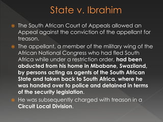  The South African Court of Appeals allowed an
Appeal against the conviction of the appellant for
treason.
 The appellant, a member of the military wing of the
African National Congress who had fled South
Africa while under a restriction order, had been
abducted from his home in Mbabane, Swaziland,
by persons acting as agents of the South African
State and taken back to South Africa, where he
was handed over to police and detained in terms
of the security legislation.
 He was subsequently charged with treason in a
Circuit Local Division.
 