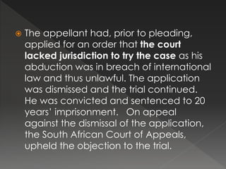  The appellant had, prior to pleading,
applied for an order that the court
lacked jurisdiction to try the case as his
abduction was in breach of international
law and thus unlawful. The application
was dismissed and the trial continued.
He was convicted and sentenced to 20
years’ imprisonment. On appeal
against the dismissal of the application,
the South African Court of Appeals,
upheld the objection to the trial.
 