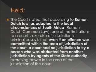  The Court stated that according to Roman
Dutch law, as adapted to the local
circumstances of South Africa (Roman
Dutch Common Law), one of the limitations
to a court’s exercise of jurisdiction in
criminal cases is that even if an offence was
committed within the area of jurisdiction of
the court, a court had no jurisdiction to try a
person who was abducted from another
jurisdiction by agents of the State authority
exercising power in the area of the
jurisdiction of the court.
 