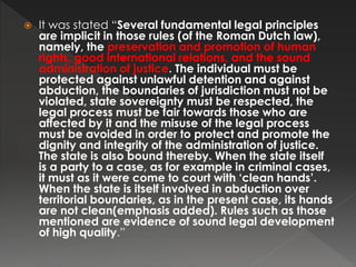  It was stated “Several fundamental legal principles
are implicit in those rules (of the Roman Dutch law),
namely, the preservation and promotion of human
rights, good international relations, and the sound
administration of justice. The individual must be
protected against unlawful detention and against
abduction, the boundaries of jurisdiction must not be
violated, state sovereignty must be respected, the
legal process must be fair towards those who are
affected by it and the misuse of the legal process
must be avoided in order to protect and promote the
dignity and integrity of the administration of justice.
The state is also bound thereby. When the state itself
is a party to a case, as for example in criminal cases,
it must as it were come to court with ‘clean hands’.
When the state is itself involved in abduction over
territorial boundaries, as in the present case, its hands
are not clean(emphasis added). Rules such as those
mentioned are evidence of sound legal development
of high quality.”
 