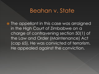  The appellant in this case was arraigned
in the High Court of Zimbabwe on a
charge of contravening section 50(1) of
the Law and Order (Maintenance) Act
(cap 65). He was convicted of terrorism.
He appealed against the conviction.
 