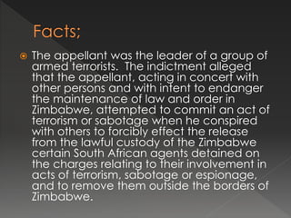  The appellant was the leader of a group of
armed terrorists. The indictment alleged
that the appellant, acting in concert with
other persons and with intent to endanger
the maintenance of law and order in
Zimbabwe, attempted to commit an act of
terrorism or sabotage when he conspired
with others to forcibly effect the release
from the lawful custody of the Zimbabwe
certain South African agents detained on
the charges relating to their involvement in
acts of terrorism, sabotage or espionage,
and to remove them outside the borders of
Zimbabwe.
 