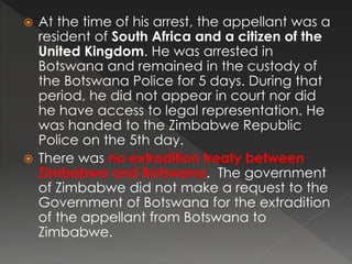  At the time of his arrest, the appellant was a
resident of South Africa and a citizen of the
United Kingdom. He was arrested in
Botswana and remained in the custody of
the Botswana Police for 5 days. During that
period, he did not appear in court nor did
he have access to legal representation. He
was handed to the Zimbabwe Republic
Police on the 5th day.
 There was no extradition treaty between
Zimbabwe and Botswana. The government
of Zimbabwe did not make a request to the
Government of Botswana for the extradition
of the appellant from Botswana to
Zimbabwe.
 