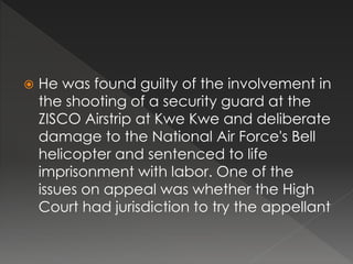  He was found guilty of the involvement in
the shooting of a security guard at the
ZISCO Airstrip at Kwe Kwe and deliberate
damage to the National Air Force's Bell
helicopter and sentenced to life
imprisonment with labor. One of the
issues on appeal was whether the High
Court had jurisdiction to try the appellant
 