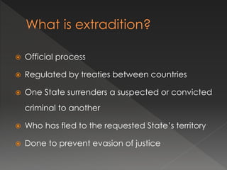  Official process
 Regulated by treaties between countries
 One State surrenders a suspected or convicted
criminal to another
 Who has fled to the requested State’s territory
 Done to prevent evasion of justice
 